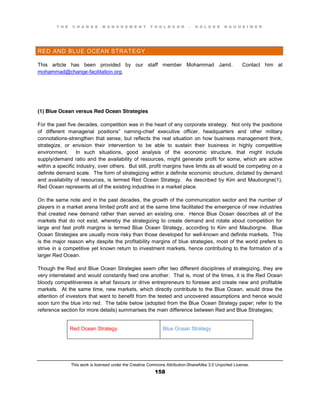 T H E C H A N G E M A N A G E M E N T T O O L B O O K – H O L G E R N A U H E I M E R
This work is licensed under the Creative Commons Attribution-ShareAlike 3.0 Unported License.
158
RED AND BLUE OCEAN STRATEGY
This article has been provided by our staff member Mohammad Jamil. Contact him at
mohammad@change-facilitation.org.
(1) Blue Ocean versus Red Ocean Strategies
For the past five decades, competition was in the heart of any corporate strategy. Not only the positions
of different managerial positions” naming-chief executive officer, headquarters and other military
connotations-strengthen that sense, but reflects the real situation on how business management think,
strategize, or envision their intervention to be able to sustain their business in highly competitive
environment. In such situations, good analysis of the economic structure, that might include
supply/demand ratio and the availability of resources, might generate profit for some, which are active
within a specific industry, over others. But still, profit margins have limits as all would be competing on a
definite demand scale. The form of strategizing within a definite economic structure, dictated by demand
and availability of resources, is termed Red Ocean Strategy. As described by Kim and Mauborgne(1),
Red Ocean represents all of the existing industries in a market place.
On the same note and in the past decades, the growth of the communication sector and the number of
players in a market arena limited profit and at the same time facilitated the emergence of new industries
that created new demand rather than served an existing one. Hence Blue Ocean describes all of the
markets that do not exist, whereby the strategizing to create demand and rotate about competition for
large and fast profit margins is termed Blue Ocean Strategy, according to Kim and Mauborgne. Blue
Ocean Strategies are usually more risky than those developed for well-known and definite markets. This
is the major reason why despite the profitability margins of blue strategies, most of the world prefers to
strive in a competitive yet known return to investment markets, hence contributing to the formation of a
larger Red Ocean.
Though the Red and Blue Ocean Strategies seem offer two different disciplines of strategizing, they are
very interrelated and would constantly feed one another. That is, most of the times, it is the Red Ocean
bloody competitiveness is what favours or drive entrepreneurs to foresee and create new and profitable
markets. At the same time, new markets, which directly contribute to the Blue Ocean, would draw the
attention of investors that want to benefit from the tested and uncovered assumptions and hence would
soon turn the blue into red. The table below (adopted from the Blue Ocean Strategy paper; refer to the
reference section for more details) summarises the main difference between Red and Blue Strategies;
Red Ocean Strategy Blue Ocean Strategy
 