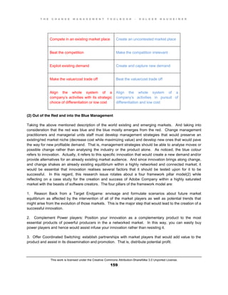 T H E C H A N G E M A N A G E M E N T T O O L B O O K – H O L G E R N A U H E I M E R
This work is licensed under the Creative Commons Attribution-ShareAlike 3.0 Unported License.
159
Compete in an existing market place Create an uncontested market place
Beat the competition Make the competition irrelevant
Exploit existing demand Create and capture new demand
Make the value/cost trade off Beat the value/cost trade off
Align the whole system of a
company’s activities with its strategic
choice of differentiation or low cost
Align the whole system of a
company’s activities in pursuit of
differentiation and low cost
(2) Out of the Red and into the Blue Management
Taking the above mentioned description of the world existing and emerging markets. And taking into
consideration that the red was blue and the blue mostly emerges from the red. Change management
practitioners and managerial units staff must develop management strategies that would preserve an
existing/red market niche (decrease cost while maximizing value) and develop new ones that would pave
the way for new profitable demand. That is, management strategies should be able to analyse moves or
possible change rather than analysing the industry or the product alone. As noticed, the blue colour
refers to innovation. Actually, it refers to this specific innovation that would create a new demand and/or
provide alternatives for an already existing market audience. And since innovation brings along change,
and change shakes an already existing equilibrium within a highly networked and connected market; it
would be essential that innovation realises several factors that it should be tested upon for it to be
successful. In this regard, this research issue rotates about a four framework pillar model(2) while
reflecting on a case study for the creation and success of Adobe Company within a highly saturated
market with the beasts of software creators. The four pillars of the framework model are:
1. Reason Back from a Target Endgame: envisage and formulate scenarios about future market
equilibrium as affected by the intervention of all of the market players as well as potential trends that
might arise from the evolution of those markets. This is the major step that would lead to the creation of a
successful innovation.
2. Complement Power players: Position your innovation as a complementary product to the most
essential products of powerful producers in the a networked market. In this way, you can easily buy
power players and hence would assist infuse your innovation rather than resisting it.
3. Offer Coordinated Switching: establish partnerships with market players that would add value to the
product and assist in its dissemination and promotion. That is, distribute potential profit.
 