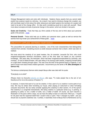 T H E C H A N G E M A N A G E M E N T T O O L B O O K – H O L G E R N A U H E I M E R
This work is licensed under the Creative Commons Attribution-ShareAlike 3.0 Unported License.
16
SELF
Change Management starts and ends with individuals. Systems theory asserts that you cannot really
predict how a person reacts to a stimulus. As a result, if you want to introduce change into a system, you
will most likely need to think about the skills, behaviours and belief systems the members of a system will
need to be part of the change effort. An idea worth considering would be to start with yourself. Read
more about concepts and tools of personal change in this section, which are divided in two parts:
Goals and Creativity - Tools that help you think outside of the box and to think about your personal
goals in the process ...more
Personal Growth - These tools help you to define your personal vision, goals as well as remove the
barriers that may hinder your achievement of these goals ... more
CREATIVITY APPLIED: DEFINING YOUR GOALS
The precondition for personal planning is creativity - one of the main characteristics that distinguishes
mankind from animals. Everything around us exists because someone had a dream, which was later on
realised.
We know about the creativity of our great masters, like, for example, Leonardo Da Vinci, who could
imagine/conceptualise technical innovations, which at this time were not based on any common
knowledge. 500 years later, the helicopter, which had been imagined/conceptualised by Leonardo, was
invented. Or look at Albert Einstein, who was sitting in his (boring) math classes, imagining himself sitting
on a light beam traveling through space. This was once the birth of the general theory of relativity. If you
want to know more about these creative geniuses, I recommend you the series of R. Dilts (Strategies of
Genius I-III).
The famous contemporary German artist Joseph Beuys often was cited with his quote:
"Everybody is an artist!"
(Please check my favourite website on Beuys, who says, "To make people free is the aim of art,
therefore art for me is the science of freedom."!)
In essence, it means that each of us can be creative. In fact, each of us is creative in some parts of our
lives. We may be artists when furnishing our house, when playing an instrument or when formatting
computer documents. But we rarely consider applying this creativity to other sectors. I’m of the opinion
that creativity is a congenital characteristic. Not being creative in a particular sense (e.g. in painting, or
speaking to public) is not a matter of skills, but a matter of belief. Of course, we won’t   become a
Rubinstein on the piano within 5 days, but we have the ability to learn an instrument. Mind you - I myself
for 38 years had the ingrained belief that I couldn’t  draw or paint. Then I changed my belief - and you
should see my dynamic sketches now. I confess, it resembles more to Beuys than to Rembrandt, but my
 