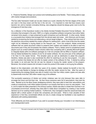 T H E C H A N G E M A N A G E M E N T T O O L B O O K – H O L G E R N A U H E I M E R
This work is licensed under the Creative Commons Attribution-ShareAlike 3.0 Unported License.
160
4. Preserve Flexibility: Design your product and marketing plans to be flexible. That is being able to cope
with market changes and evolutions.
The four pillar framework model can be also viewed as a cycle; whereby the first two stages of the cycle
are roam in the blue ocean and the two in the red one. it is important to note that blue oceans soon
become red, and to maintain innovative thinking, new endgames should be always given room to for the
emergence of new blue ones.
As a reflection of the theoretical model is the Adobe Acrobat Portable Document Format Software. An
innovation that emerged in the early 1990”s in a highly competitive software companies have either failed,
remained niche players, or been preserved by giant companies such as Microsoft. In other words, Adobe
is a successful blue initiative that emerged from the almost static red ocean. John Warnock and his team
started by envisioning the future and elaborating a winner target endgame. They noticed that that most of
the electronic documents needed the creator software for reading them, which most of the time the reader
might not be interested in buying based on the frequent use. Form this endpoint, Adobe envisioned
software that can assist document craters to preserve their creation and readers to be able to read any
documents even if they did not possess the creators software. That is, Adobe came to complement power
players such as content software creator industry rather than competing with it; whereby Microsoft agreed
to integrate Adobe within its software packages as it did not compete with its Office or Explorer software.
And as Adobe facilitated the creation of one for all reader software, the very end-user of the software got
it for free if in the reader format. This tempted users as well as distributors to adopt this program;
therefore, Adobe was able to also coordinate the effort for switching to use the new program. It is also
worth to mention that Adobe did not offer its reader version of the software for free. It started by selling
the reader to an end-user that did not see his interest in buying the reader version of the program.
Moreover, the content creators did not seem to want the product if the reader is not buying the software.
Based on this observation, and after four years of its creation, Adobe realised its benefit is from the
creator and was flexible to change its strategy and offer the reader version for free. After five years of
implementing this strategy Adobe was able to market more than five million creator copies and was able
to disseminate more than 300 million reader-copy of its software.
The successful experience of Adobe and similar initiatives was not only because they were able to
envisage the future and find their role. As their future scenarios were full of assumptions, they took the
risks. Backed up by the Blue Ocean strategizing scheme, they were able to beat their assumptions and
create an evolutionary multi million dollars business in an industry that had no room for new players. That
is, and to relate the table presented in the previous section; Adobe was able to initiate their business in an
uncontested environment, whereby they were able to rotate about competition by creating a new market
demand out of an existing market audience. Furthermore, they managed to beat the value/cost trade and
aligned with a whole system of sector like companies and end-users. What is most valuable of their
experience is that they concentrated efforts not only to create change but facilitated a new equilibrium
afterwards with existing stakeholders.
Think differently and think equilibrium if you wish to succeed infusing your innovation in an interchanging
and interdependent world.
 