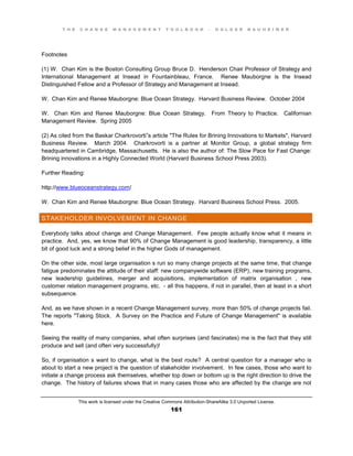 T H E C H A N G E M A N A G E M E N T T O O L B O O K – H O L G E R N A U H E I M E R
This work is licensed under the Creative Commons Attribution-ShareAlike 3.0 Unported License.
161
Footnotes
(1) W. Chan Kim is the Boston Consulting Group Bruce D. Henderson Chair Professor of Strategy and
International Management at Insead in Fountainbleau, France. Renee Mauborgne is the Insead
Distinguished Fellow and a Professor of Strategy and Management at Insead.
W. Chan Kim and Renee Mauborgne: Blue Ocean Strategy. Harvard Business Review. October 2004
W. Chan Kim and Renee Mauborgne: Blue Ocean Strategy. From Theory to Practice. Californian
Management Review. Spring 2005
(2) As cited from the Baskar Charkrovorti”s article "The Rules for Brining Innovations to Markets", Harvard
Business Review. March 2004. Charkrovorti is a partner at Monitor Group, a global strategy firm
headquartered in Cambridge, Massachusetts. He is also the author of: The Slow Pace for Fast Change:
Brining innovations in a Highly Connected World (Harvard Business School Press 2003).
Further Reading:
http://www.blueoceanstrategy.com/
W. Chan Kim and Renee Mauborgne: Blue Ocean Strategy. Harvard Business School Press. 2005.
STAKEHOLDER INVOLVEMENT IN CHANGE
Everybody talks about change and Change Management. Few people actually know what it means in
practice. And, yes, we know that 90% of Change Management is good leadership, transparency, a little
bit of good luck and a strong belief in the higher Gods of management.
On the other side, most large organisation s run so many change projects at the same time, that change
fatigue predominates the attitude of their staff: new companywide software (ERP), new training programs,
new leadership guidelines, merger and acquisitions, implementation of matrix organisation , new
customer relation management programs, etc. - all this happens, if not in parallel, then at least in a short
subsequence.
And, as we have shown in a recent Change Management survey, more than 50% of change projects fail.
The reports "Taking Stock. A Survey on the Practice and Future of Change Management" is available
here.
Seeing the reality of many companies, what often surprises (and fascinates) me is the fact that they still
produce and sell (and often very successfully)!
So, if organisation s want to change, what is the best route? A central question for a manager who is
about to start a new project is the question of stakeholder involvement. In few cases, those who want to
initiate a change process ask themselves, whether top down or bottom up is the right direction to drive the
change. The history of failures shows that in many cases those who are affected by the change are not
 