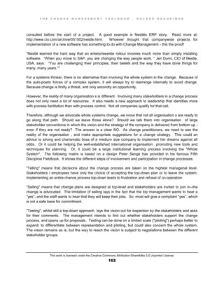 T H E C H A N G E M A N A G E M E N T T O O L B O O K – H O L G E R N A U H E I M E R
This work is licensed under the Creative Commons Attribution-ShareAlike 3.0 Unported License.
162
consulted before the start of a project. A good example is Nestlés ERP story. Read more at:
http://www.cio.com/archive/051502/nestle.html. Whoever thought that companywide projects for
implementation of a new software has something to do with Change Management - this the proof!
"Nestlé learned the hard way that an enterprisewide rollout involves much more than simply installing
software.    “When you move to SAP, you are changing the way people work,  “ Jeri Dunn, CIO of Nestle,
USA, says.      “You are challenging their principles, their beliefs and the way they have done things for
many, many years.”"
For a systems thinker, there is no alternative than involving the whole system in the change. Because of
the auto-poetic forces of a complex system, it will always try to rearrange internally to avoid change.
Because change is firstly a threat, and only secondly an opportunity.
However, the reality of many organisation s is different. Involving many stakeholders in a change process
does not only need a lot of resources. It also needs a new approach to leadership that identifies more
with process facilitation than with process control. Not all companies qualify for that call.
Therefore, although we advocate whole systems change, we know that not all organisation s are ready to
go along that path. Should we leave those alone? Should we talk them into organisation of large
stakeholder conventions in which the vision and the strategy of the company is delivered from bottom up -
even if they are not ready? The answer is a clear NO. As change practitioners, we need to see the
reality of the organisation , and make appropriate suggestions for a change strategy. This could an
advice to strong and charismatic boss of a medium size company to implement her dreams against all
odds. Or it could be helping the well-established international organisation promoting new tools and
techniques for planning. Or, it could be a large institutional learning process involving the "Whole
System". The following matrix is based on a design Peter Senge has provided in his famous Fifth
Discipline Fieldbook. It shows the different steps of involvement and participation in change processes:
"Telling" means that decisions about the change process are taken on the highest managerial level.
Stakeholders / employees have only the choice of accepting the top-down plan or to leave the system.
Implementing an entire chance process top-down leads to frustration and refusal of co-operation.
"Selling" means that change plans are designed at top-level and stakeholders are invited to join in--the
change is advocated. The limitation of selling lays in the fact that the top management wants to hear a
"yes", and the staff wants to hear that they will keep their jobs. So, most will give a compliant "yes", which
is not a safe base for commitment.
"Testing", whilst still a top-down approach, lays the vision out for inspection by the stakeholders and asks
for their comments. The management intends to find out whether stakeholders support the change
process, and opens up for proposals. Testing can be done on a limited scale ("piloting") perhaps better to
expand, to differentiate between representation and piloting, but could also concern the whole system.
The vision remains as is, but the way to reach the vision is subject to negotiations between the different
stakeholder groups.
 