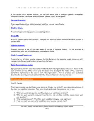 T H E C H A N G E M A N A G E M E N T T O O L B O O K – H O L G E R N A U H E I M E R
This work is licensed under the Creative Commons Attribution-ShareAlike 3.0 Unported License.
167
In the section about system thinking, you will find some tools to analyse systemic cause-effect
relationships and to identify the lever that has the greatest impact on the system.
Personal Scenarios:
This is a tool for identifying solutions that are out of our “normal” map of reality.
The Five Why’s:
A tool that helps to identify systemic causes of a problem.
S.C.O.R.E:
A tool for systemic cause-effect analysis. It helps to find resources for the transformation from problem to
desired state.
Scenario Planning:
Scenario planning is one of the main areas of practice of systems thinking. In this exercise, a
questionnaire helps you to find alternative options for the future.
The U-Process (Presencing):
Presencing is a principle recently proposed by Otto Scharmer that supports people concerned with
management of larger social systems to learn from the future.
Spiral Dynamics (case study):
Spiral Dynamics provides a developmental model on human and organisation al behaviour. Based on the
work of Clare Graves, Chris Cowan and Don Beck have developed the model further, which has
tremendous implications on the way we work with organisation s. Here is a fictious case study that
describes the Spiral Dynamics levels based on the 30 years history of Lebanese civil war.
PERSONAL SCENARIOS
(from P. Senge)
This trigger exercise is a start for personal planning. It helps you to identify some potential outcomes of
the plans you are about to develop. Take some time to go through the questions, one by one.
1. What two questions (regarding your future) you most want to ask an oracle?
2. What is a good scenario? Assume the world works out well, how would the oracle answer your
own questions?
3. What is a bad scenario? What if the world would turn into your worst nightmare?
4. If you look back two years, what would have been a useful scenario then?
 