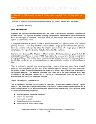 T H E C H A N G E M A N A G E M E N T T O O L B O O K – H O L G E R N A U H E I M E R
This work is licensed under the Creative Commons Attribution-ShareAlike 3.0 Unported License.
174
SCENARIO WORKSHOPS - A TOOL FOR CHALLENGING COLLECTIVE MENTAL
MAPS
There are an indefinite number of stories about the future, our purpose is to tell those that matter.
(Lawrence Wilkinson)
What are Scenarios?
Scenarios are specially constructed stories about the future. Every scenario represents a different but
plausible world. The objective of scenario planning is to show how different forces can manipulate the
future towards opposite directions. Scenarios enrich our mental maps and increase the number of
options to act on coming events.
A complexity reduction of systems, based on secure information, is a typical outcome of a scenario
planning exercise. A workshop therefore cannot substitute a longer process of information gathering.
However, scenario workshops do utilise the collective consciousness of a large group of different
stakeholders. The higher the diversity, the better the results of the workshop.
Scenarios have been used for 30 years in different sectors. The famous scenario group of Shell Oil
anticipated the rise of crude oil prices in 1973, thus enabling the company to be the first to react to the
changing conditions. The Austrian-based insurance company Erste Allgemeine Versicherung foresaw
the fall of the Iron Curtain and strategically planned its expansion into the countries of the former Eastern
bloc.
There is no blueprint approach for a scenario workshop. However, it has been shown that a series of
steps can bring good results in a short time. When applied to visioning, elements from future search can
be included as well. The individual steps can be organized in different ways, of which one is described in
the following example. This example originates from a two and a half days workshop which was
conducted by the Deutsche Gesellschaft für Technische Zusammenarbeit (GTZ) on the future of
environmental policy advice to developing countries.
Step 1: Identification of influence factors
This is the base on which the rest on the work is conducted. Scenarios are related to people’s current
reality of , and describe and reorganize what they have in mind. The information- gathering starts with a
brainstorming of all the factors which can shape the question under consideration. In our example, about
50 influence factors were grouped into
 economic-political framework conditions
 science and technology
 new models of society
 future of development cooperation
 public interest in environmental policy
 