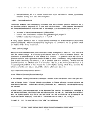 T H E C H A N G E M A N A G E M E N T T O O L B O O K – H O L G E R N A U H E I M E R
This work is licensed under the Creative Commons Attribution-ShareAlike 3.0 Unported License.
175
 In this first attempt, it is of no concern whether these factors are internal or external, opportunities
or threats. Sorting takes place in the next phase.
Step 2: Questions to an oracle
In this part, workshop participants identify information gaps, and brainstorm questions they would like to
ask an oracle (because they would like to know what they don’t know). These questions are based on
the influence factors identified in the first step. In our example, 30 questions were drawn up, such as
 "What will be the importance of national governments?"
 "Can we solve environmental problems through technological progress?"
 "Will there be development assistance in 10 years?"
A sorting process then takes place in which questions are ranked and divided into critical uncertainties
and important trends. The critical uncertainties are grouped and summarised into few questions which
are the base for the design of scenarios.
Step 3: Scenario design
All critical uncertainties have their particular influence on the development of the future. They serve as a
base for scenario design. It is not enough to describe them in a linear cause-effect relation - the
combination of different factors is what matters for a scenario. The problem is that the number of
potential scenarios rises exponentially with the number of critical uncertainties: If only the two extreme
ends of each uncertainty are combined, a set of 2 factors leads to 4 scenarios; 4 factors mean 16
potential scenarios and 6 factors result in 68 scenarios. The task of the planning team therefore is to
reduce complexity and look at those models that bear the highest learning effect. In our example, the
critical uncertainties were reduced to 3, and the extreme options were looked at:
How will environmental awareness develop?
Which will be the prevailing models of society?
In which way will partner governments in developing countries accept interventions from donor agencies?
Next is scenario design. From the possible combinations of extreme outcomes, the most plausible are
selected and described. Different kind of analogue methods, e.g. theatre play, can be used to display
the scenarios.
What to do with the scenarios depends on the objective of the exercise. An organisation might look at
the scenario that bears the greatest threat and try to minimise the risk - or it might look at the scenario
with the highest potential and shape their own future by trying to maximize the probability of the
respective scenario developing. At the end of a scenario workshop, the work has just begun.
Schwartz, P., 1991: The Art of the Long View. New York, Doubleday.
 