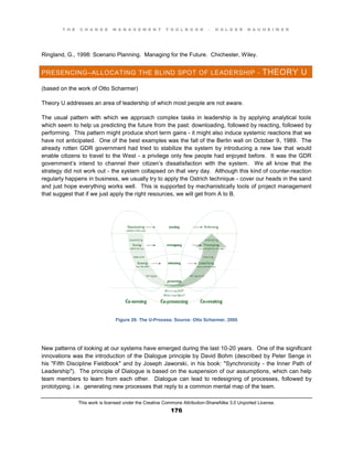 T H E C H A N G E M A N A G E M E N T T O O L B O O K – H O L G E R N A U H E I M E R
This work is licensed under the Creative Commons Attribution-ShareAlike 3.0 Unported License.
176
Ringland, G., 1998: Scenario Planning. Managing for the Future. Chichester, Wiley.
PRESENCING–ALLOCATING THE BLIND SPOT OF LEADERSHIP - THEORY U
(based on the work of Otto Scharmer)
Theory U addresses an area of leadership of which most people are not aware.
The usual pattern with which we approach complex tasks in leadership is by applying analytical tools
which seem to help us predicting the future from the past: downloading, followed by reacting, followed by
performing. This pattern might produce short term gains - it might also induce systemic reactions that we
have not anticipated. One of the best examples was the fall of the Berlin wall on October 9, 1989. The
already rotten GDR government had tried to stabilize the system by introducing a new law that would
enable citizens to travel to the West - a privilege only few people had enjoyed before. It was the GDR
government’s intend to channel their citizen’s dissatisfaction with the system. We all know that the
strategy did not work out - the system collapsed on that very day. Although this kind of counter-reaction
regularly happens in business, we usually try to apply the Ostrich technique - cover our heads in the sand
and just hope everything works well. This is supported by mechanistically tools of project management
that suggest that if we just apply the right resources, we will get from A to B.
Figure 29: The U-Process: Source: Otto Scharmer, 2005
New patterns of looking at our systems have emerged during the last 10-20 years. One of the significant
innovations was the introduction of the Dialogue principle by David Bohm (described by Peter Senge in
his "Fifth Discipline Fieldbook" and by Joseph Jaworski, in his book: "Synchronicity - the Inner Path of
Leadership"). The principle of Dialogue is based on the suspension of our assumptions, which can help
team members to learn from each other. Dialogue can lead to redesigning of processes, followed by
prototyping, i.e. generating new processes that reply to a common mental map of the team.
 