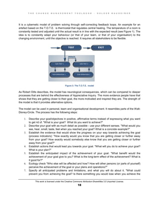 T H E C H A N G E M A N A G E M E N T T O O L B O O K – H O L G E R N A U H E I M E R
This work is licensed under the Creative Commons Attribution-ShareAlike 3.0 Unported License.
18
It is a cybernetic model of problem solving through self-correcting feedback loops. An example for an
artefact based on the T.O.T.E. is thermostat that regulates central heating. The temperature of a room is
constantly tested and adjusted until the actual result is in line with the expected result (see Figure 1). The
idea is to constantly adapt your behaviour (or that of your team, or that of your organisation) to the
changing environment, until the objective is reached. It requires all stakeholders to be flexible.
Figure 3: The T.O.T.E. model
As Robert Dilts describes, the model has neurological consequences, which can be compared to deeper
processes that are behind the effectiveness of Appreciative Inquiry. The more evidence people have that
shows that they are getting closer to their goal, the more motivated and inspired they are. The strength of
the model is that it provides alternative options.
The model can be used in personal, team and organisational development. It resembles parts of the Walt-
Disney-Circle. The process has the following steps:
1. Describe your goal/objectives in positive, affirmative terms instead of expressing what you want
to get rid of. "What is your goal? What do you want to achieve?"
2. Describe your goal with as much detail as possible - use your different senses. "What would you
see, hear, smell, taste, feel when you reached your goal? What is a concrete example?"
3. Establish the evidence that would show the progress on your way towards achieving the goal
(process indicators): "How exactly would you know that you are getting closer or further away
from your goal? How exactly would somebody else know that you are getting closer or further
away from your goal?"
4. Establish actions that would lead you towards your goal. "What will you do to achieve your goal?
What is your plan?"
5. Establish the anticipated impact of the achievement of your goal. "What benefit would the
achievement of your goal give to you? What is the long-term effect of the achievement? What is
it good for?"
6. Ecology check "Who else will be affected and how? How will other persons (or parts of yourself)
perceive the achievement of the goal or your plans and operations?"
7. Specify all anticipated problems and limitations, and what you will do about it. "What could
prevent you from achieving the goal? Is there something you would lose when you achieve the
 