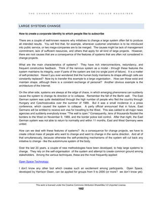 T H E C H A N G E M A N A G E M E N T T O O L B O O K – H O L G E R N A U H E I M E R
This work is licensed under the Creative Commons Attribution-ShareAlike 3.0 Unported License.
182
LARGE SYSTEMS CHANGE
How to create a corporate identity to which people like to subscribe
There are a couple of well-known reasons why initiatives to change a large system often fail to produce
all intended results. You will find that, for example, whenever customer orientation is to be introduced
into public service, or two mega-companies are to be merged. The causes might be lack of management
commitment, lack of sufficient resources, and others that apply for all kind of large projects. However,
there are root causes that are a consequence of the features of systems that are often not considered in
change projects.
What are the main characteristics of systems? They have rich interconnections, redundancy, and
frequent constructive feedback. Think of the nervous system as a model - through these features the
system maintains its integrity, even if parts of the system are lost (no single point of failure). It is a matter
of self-protection. Haven’t you ever wondered that the human body maintains its shape although cells are
constantly replaced? Now try to transfer this example to a large organisation . How can those exist and
maintain shape, although there is a constant exchange of personal? Another obvious example is the
architecture of the Internet.
On the other side, systems are always at the edge of chaos, in which emerging phenomena can suddenly
cause the system to change its direction or to collapse. Remember the fall of the Berlin wall. The East
German system was quite destabilized through the high number of people who fled the country through
Hungary and Czechoslovakia over the summer of 1989. But it was a small incidence in a press
conference, which caused the system to collapse. A party official announced that in future, East
Germans will be entitled to receive exit visa for travelling to the West. This was cabled to all major news
agencies and suddenly everybody knew: "The wall is open." Consequently, tens of thousands flooded the
borders to the West on November 9, 1989, and the border police lost control. After that night, the East
German system was not able to return to normality and within 11 months, East and West Germany were
united.
How can we deal with these features of systems? As a consequence for change projects, we have to
create critical mass of people who want to change and want to change in the same direction. And all of
that simultaneously, because otherwise the self-protecting mechanisms of the system will cut back any
initiative to change - like the autoimmune system of the body.
Over the last 20 years, a couple of new methodologies have been developed, to help large systems to
change. They rely on the self-organisation of the system and attempt to create common ground among
stakeholders. Among the various techniques, these are the most frequently applied:
Open Space Technology:
I don’t know any other tool which creates such an excitement among participants. Open Space,
developed by Harrison Owen, can be applied for groups from 5 to 2000 (or more? we don’t know yet).
 