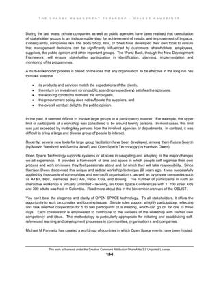 T H E C H A N G E M A N A G E M E N T T O O L B O O K – H O L G E R N A U H E I M E R
This work is licensed under the Creative Commons Attribution-ShareAlike 3.0 Unported License.
184
During the last years, private companies as well as public agencies have been realised that consultation
of stakeholder groups is an indispensable step for achievement of results and improvement of impacts.
Consequently, companies like The Body Shop, IBM, or Shell have developed their own tools to ensure
that management decisions can be significantly influenced by customers, shareholders, employees,
suppliers, the public opinion and other important groups. The World Bank, through the New Development
Framework, will ensure stakeholder participation in identification, planning, implementation and
monitoring of its programmes.
A multi-stakeholder process is based on the idea that any organisation to be effective in the long run has
to make sure that
 its products and services match the expectations of the clients,
 the return on investment (or on public spending respectively) satisfies the sponsors,
 the working conditions motivate the employees,
 the procurement policy does not suffocate the suppliers, and
 the overall conduct delights the public opinion.
In the past, it seemed difficult to involve large groups in a participatory manner. For example, the upper
limit of participants of a workshop was considered to be around twenty persons. In most cases, this limit
was just exceeded by inviting key persons from the involved agencies or departments. In contrast, it was
difficult to bring a large and diverse group of people to interact.
Recently, several new tools for large group facilitation have been developed, among them Future Search
(by Marvin Weisbord and Sandra Janoff) and Open Space Technology (by Harrison Owen).
Open Space Technology supports systems of all sizes in navigating and adapting to the major changes
we all experience. It provides a framework of time and space in which people self organise their own
process and work on issues they feel passionate about and for which they will take responsibility. Since
Harrison Owen discovered this unique and radical workshop technique 20 years ago, it was successfully
applied by thousands of communities and non-profit organisation s, as well as by private companies such
as AT&T, BBC, Mercedes Benz AG, Pepsi Cola, and Boeing. The number of participants in such an
interactive workshop is virtually unlimited - recently, an Open Space Conferences with 1, 700 street kids
and 300 adults was held in Colombia. Read more about this in the November archives of the OSLIST.
You can’t beat the elegance and clarity of OPEN SPACE technology. To all stakeholders, it offers the
opportunity to work on complex and burning issues. Simple rules support a highly participatory, reflecting
and task oriented cooperation for 5 to 500 participants of a meeting, which can go on for one to three
days. Each collaborator is empowered to contribute to the success of the workshop with his/her own
competency and ideas. The methodology is particularly appropriate for initiating and establishing self-
referenced learning and development processes in communities, organisation s and companies.
Michael M Pannwitz has created a worldmap of countries in which Open Space events have been hosted.
 