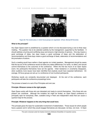 T H E C H A N G E M A N A G E M E N T T O O L B O O K – H O L G E R N A U H E I M E R
This work is licensed under the Creative Commons Attribution-ShareAlike 3.0 Unported License.
185
Figure 30: The market place, in which focus groups are negotiated - (Photo: Michael M Pannwitz)
What is the principle?
Any Open Space event is predefined by a question which is to be discussed during a one to three days
meeting. The question has to be selected carefully by the management, supported by the facilitator. It
should address a burning and conflicting issue and ensure a high diversity of opinions. One day means a
good exchange of ideas, two days means a good exchange of ideas and the elaboration of
recommendations and three days means a good exchange of ideas, elaboration of recommendations and
the priorization of actions.
Such a meeting would have neither a fixed agenda nor invited speakers. Management should be aware
that the lay-out of the conference would not allow any status differences ("no ranks, no titles") and should
commit themselves to the outcomes of the conference. Within the first two hours of an Open Space
event, the participants themselves have set the agenda. Initial resistance or uncertainty disappears,
when suddenly more issues have been identified that anybody would have expected beforehand. On
average, 30 focus groups are set up in a conference of one hundred participants.
Workshop results are constantly documented and displayed. At the end of the conference, each
participants will take the conference proceedings home.
The process is based on a set of four Principles and one Law:
Principle: Whoever comes is the right people.
Open Space works with those who are interested and ready to commit themselves. Only those who are
present can contribute. Although the invitation list might be limited, an Open Space conference is
principally open for everybody; often, outsiders bring in fresh and independent views that can cause a
quantum leap for the process.
Principle: Whatever happens is the only thing that could have.
This principle gives the base for sustainable involvement of stakeholders. Those issues for which people
have a passion and in which they would engage themselves are discussed, not less, not more. In Open
 