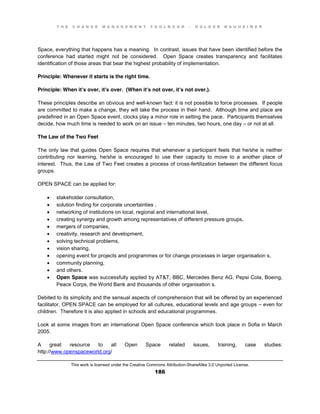 T H E C H A N G E M A N A G E M E N T T O O L B O O K – H O L G E R N A U H E I M E R
This work is licensed under the Creative Commons Attribution-ShareAlike 3.0 Unported License.
186
Space, everything that happens has a meaning. In contrast, issues that have been identified before the
conference had started might not be considered. Open Space creates transparency and facilitates
identification of those areas that bear the highest probability of implementation.
Principle: Whenever it starts is the right time.
Principle: When it’s over, it’s over. (When it’s not over, it’s not over.).
These principles describe an obvious and well-known fact: it is not possible to force processes. If people
are committed to make a change, they will take the process in their hand. Although time and place are
predefined in an Open Space event, clocks play a minor role in setting the pace. Participants themselves
decide, how much time is needed to work on an issue – ten minutes, two hours, one day – or not at all.
The Law of the Two Feet
The only law that guides Open Space requires that whenever a participant feels that he/she is neither
contributing nor learning, he/she is encouraged to use their capacity to move to a another place of
interest. Thus, the Law of Two Feet creates a process of cross-fertilization between the different focus
groups.
OPEN SPACE can be applied for:
 stakeholder consultation,
 solution finding for corporate uncertainties ,
 networking of institutions on local, regional and international level,
 creating synergy and growth among representatives of different pressure groups,
 mergers of companies,
 creativity, research and development,
 solving technical problems,
 vision sharing,
 opening event for projects and programmes or for change processes in larger organisation s,
 community planning,
 and others.
 Open Space was successfully applied by AT&T, BBC, Mercedes Benz AG, Pepsi Cola, Boeing,
Peace Corps, the World Bank and thousands of other organisation s.
Debited to its simplicity and the sensual aspects of comprehension that will be offered by an experienced
facilitator, OPEN SPACE can be employed for all cultures, educational levels and age groups – even for
children. Therefore it is also applied in schools and educational programmes.
Look at some images from an international Open Space conference which took place in Sofia in March
2005.
A great resource to all Open Space related issues, training, case studies:
http://www.openspaceworld.org/
 