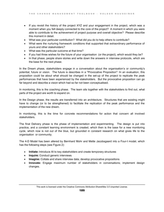 T H E C H A N G E M A N A G E M E N T T O O L B O O K – H O L G E R N A U H E I M E R
This work is licensed under the Creative Commons Attribution-ShareAlike 3.0 Unported License.
189
 If you revisit the history of the project XYZ and your engagement in the project, which was a
moment when you felt deeply connected to the core of the project? A moment in which you were
able to contribute to the achievement of project purpose and overall objective? Please describe
this moment in detail.
 What was your particular contribution? What did you do to help others to contribute?
 What were the nurturing framework conditions that supported that extraordinary performance of
yours and other stakeholders?
 What was the particular outcome at that time?
 If you had three wishes for the future of your organisation (or the project), which would they be?
 In that phase, people share stories and write down the answers in interview protocols, which are
the base for the next phase.
In the Dream phase, stakeholders engage in a conversation about the organisation’s or community’s
potential, future or vision. The future is describes in a "Provocative Proposition": In an evaluation, this
proposition could be about what should be changed in the set-up of the project to replicate the peak
performances that have been experienced by the stakeholders. But the provocative proposition can go
far beyond and describe a vision which had so far not been conceptualised.
In monitoring, this is the coaching phase. The team sits together with the stakeholders to find out, what
parts of the project are worth to expand on.
In the Design phase, the results are transferred into an architecture. Structures that are existing might
have to change (or to be strengthened) to facilitate the replication of the peak performance and the
implementation of the new dream.
In monitoring, this is the time for concrete recommendations for action that concern all involved
stakeholders.
The final Delivery phase is the phase of implementation and experimenting. The design is put into
practice, and a constant learning environment is created, which then is the base for a new monitoring
cycle, which now is not out of the blue, but grounded in constant research on what gives life to the
organisation or community.
The 4-D Model has been altered by Bernhard Mohr and Mette Jacobsgaard into a Four-I model, which
has the following steps (see Figure 2):
 Initiate: Introduce AI to key stakeholders and create temporary structures
 Inquire: Conduct generic interviews
 Imagine: Collate and share interview data; develop provocative propositions
 Innovate: Engage maximum number of stakeholders in conversations; implement design
changes.
 