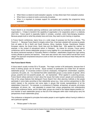 T H E C H A N G E M A N A G E M E N T T O O L B O O K – H O L G E R N A U H E I M E R
This work is licensed under the Creative Commons Attribution-ShareAlike 3.0 Unported License.
191
 When there is a desire to build evaluation capacity - to help others learn from evaluation practice
 When there is a desire to build a community of practice
 When it is important to increase support for evaluation and possibly the programme being
evaluated
FUTURE SEARCH
Future Search is an innovative planning conference used world-wide by hundreds of communities and
organisation s. It helps to transform the capability of organisation s for cooperative action in a relatively
short time. Future search is especially helpful in complex, uncertain, and/or fast-changing situations.
Because people build on what they already have and know, they need no prior training or expertise.
In Future Search conferences, topics focus on a wide range of purposes but the title is always, "The
Future of ...". Because Future Search is largely culture free, it has been adopted with success by people
from all walks of life in North and South America, Africa, Australia, Europe, Scandinavia, Eastern
European nations, the Soviet Union, South Asia and the Middle East. (We applied the method, for
example, in the context of educational reform in Pakistan). As criteria for success, Future search
conferences call for diverse stakeholder groups to come together for a pre-designed series of tasks. In
the above mentioned example of “Education Reform in Pakistan”,  stakeholders ranged from high ranking
ministry officials to parents and teachers. There were also women who never before had left their home
village! The approach empowered everyone to work on their own issues and discuss these freely with the
other participants.
How Future Search Works
A future search usually involves 50 to 70 people. The magic number is 64 participants, because then 8
times 8 working groups can be formed. Equal numbers of participants are invited from all relevant
stakeholder groups. In a business context it could be: employees, management, shareholders, suppliers,
customers, the public, etc. It is intended that within stakeholder groups a cross section of gender, ethnic
groups, powerful and non-powerful people, etc. are represented. When applied in a planning process,
Future Search allows planners to learn about the issues that really concern people and constituencies.
One of the unique features that distinguish Future Search from other planning methods is that people
participate in some tasks according to their stakeholder group (e.g., have common perspectives to offer
and/or interest in the outcome) and some tasks in groups that include representatives of all the
stakeholders (“max-mix”). For example, in a conference in Pakistan, all teachers, all parents, all ministry
employees, all donors, etc. met separately to present their unique perspectives and understanding
around the conference theme, and for other tasks, groups are mixed to the highest degree possible (i.e.,
one member of each stakeholder group) so that all of the dialogues within each mixed-group carry the
perspectives of each stakeholder group.
The conference is designed to principles that enable people to work together without having to defend or
sell a particular agenda:
 "Whole system" in the room
 