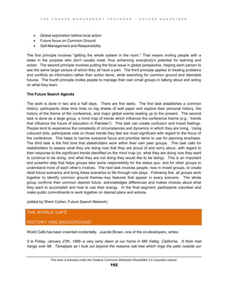 T H E C H A N G E M A N A G E M E N T T O O L B O O K – H O L G E R N A U H E I M E R
This work is licensed under the Creative Commons Attribution-ShareAlike 3.0 Unported License.
192
 Global exploration before local action
 Future focus on Common Ground
 Self-Management and Responsibility
The first principle involves "getting the whole system in the room." That means inviting people with a
stake in the purpose who don’t usually meet, thus enhancing everybody’s potential for learning and
action. The second principle involves putting the focal issue in global perspective, helping each person to
see the same larger picture of which they all have a part. The third principle applies to treating problems
and conflicts as information rather than action items, while searching for common ground and desirable
futures. The fourth principle invites people to manage their own small groups in talking about and acting
on what they learn.
The Future Search Agenda
The work is done in two and a half days. There are five tasks. The first task establishes a common
history: participants draw time lines on big sheets of wall paper and explore their personal history, the
history of the theme of the conference, and major global events leading up to the present. The second
task is done as a large group: a mind map of trends which influence the conference theme (e.g.,  “trends
that influence the future of education in Pakistan”). This task can create confusion and mixed feelings.
People tend to experience the complexity of circumstances and dynamics in which they are living. Using
coloured dots, participants vote on those trends they feel are most significant with regard to the focus of
the conference. This helps to narrow everyone focus and prioritize items to use for planning emphasis.
The third task is the first time that stakeholders work within their own peer groups. This task calls for
stakeholders to assess what they are doing now that they are proud of and sorry about, with regard to
their response to the significant trends identified on the mind map (or, what they are doing now they want
to continue to be doing, and what they are not doing they would like to be doing). This is an important
and powerful step that helps groups take some responsibility for the status quo, and for other groups to
understand more of each other’s motives. The next task involves people, now in mixed groups, to create
ideal future scenarios and bring these scenarios to life through role plays. Following this, all groups work
together to identify common ground themes--key features that appear in every scenario. The whole
group confirms their common desired future, acknowledges differences and makes choices about what
they want to accomplish and how to use their energy. In the final segment, participants volunteer and
make public commitments to work together on desired plans and actions.
(edited by Shem Cohen, Future Search Network)
THE WORLD CAFÉ
HISTORY AND BACKGROUND
World Café has been invented incidentally. Juanita Brown, one of the co-developers, writes:
It is Friday, January 27th, 1995--a very rainy dawn at our home in Mill Valley, California. A thick mist
hangs over Mt. Tamalpais as I look out beyond the massive oak tree which rings the patio outside our
 