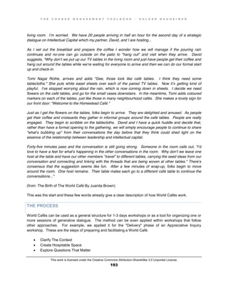 T H E C H A N G E M A N A G E M E N T T O O L B O O K – H O L G E R N A U H E I M E R
This work is licensed under the Creative Commons Attribution-ShareAlike 3.0 Unported License.
193
living room. I’m worried. We have 20 people arriving in half an hour for the second day of a strategic
dialogue on Intellectual Capital which my partner, David, and I are hosting...
As I set out the breakfast and prepare the coffee I wonder how we will manage if the pouring rain
continues and no-one can go outside on the patio to "hang out" and visit when they arrive. David
suggests, "Why don’t we put up our TV tables in the living room and just have people get their coffee and
hang out around the tables while we’re waiting for everyone to arrive and then we can do our formal start
up and check-in.
Tomi Nagai Rothe, arrives and adds "Gee, those look like café tables. I think they need some
tablecloths." She puts white easel sheets over each of the paired TV tables. Now it’s getting kind of
playful. I’ve stopped worrying about the rain, which is now coming down in sheets. I decide we need
flowers on the café tables, and go for the small vases downstairs. In the meantime, Tomi adds coloured
markers on each of the tables, just like those in many neighbourhood cafés. She makes a lovely sign for
our front door: "Welcome to the Homestead Café."
Just as I get the flowers on the tables, folks begin to arrive. They are delighted and amused. As people
get their coffee and croissants they gather in informal groups around the café tables. People are really
engaged. They begin to scribble on the tablecloths. David and I have a quick huddle and decide that,
rather than have a formal opening to the gathering, we will simply encourage people to continue to share
"what’s bubbling up" from their conversations the day before that they think could shed light on the
essence of the relationship between leadership and intellectual capital.
Forty-five minutes pass and the conversation is still going strong. Someone in the room calls out, "I’d
love to have a feel for what’s happening in the other conversations in the room. Why don’t we leave one
host at the table and have our other members “travel” to different tables, carrying the seed ideas from our
conversation and connecting and linking with the threads that are being woven at other tables." There’s
consensus that the suggestion seems like fun. After a few minutes of wrap-up, folks begin to move
around the room. One host remains. Their table mates each go to a different café table to continue the
conversations..."
(from: The Birth of The World Café By Juanita Brown)
This was the start and these few words already give a clear description of how World Cafés work.
THE PROCESS
World Cafés can be used as a general structure for 1-3 days workshops or as a tool for organizing one or
more sessions of generative dialogue. The method can be even applied within workshops that follow
other approaches. For example, we applied it for the "Delivery" phase of an Appreciative Inquiry
workshop. These are the steps of preparing and facilitating a World Café.
 Clarify The Context
 Create Hospitable Space
 Explore Questions That Matter
 