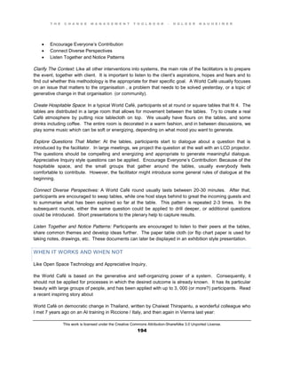 T H E C H A N G E M A N A G E M E N T T O O L B O O K – H O L G E R N A U H E I M E R
This work is licensed under the Creative Commons Attribution-ShareAlike 3.0 Unported License.
194
 Encourage Everyone’s Contribution
 Connect Diverse Perspectives
 Listen Together and Notice Patterns
Clarify The Context: Like all other interventions into systems, the main role of the facilitators is to prepare
the event, together with client. It is important to listen to the client’s aspirations, hopes and fears and to
find out whether this methodology is the appropriate for their specific goal. A World Café usually focuses
on an issue that matters to the organisation , a problem that needs to be solved yesterday, or a topic of
generative change in that organisation (or community).
Create Hospitable Space: In a typical World Café, participants sit at round or square tables that fit 4. The
tables are distributed in a large room that allows for movement between the tables. Try to create a real
Café atmosphere by putting nice tablecloth on top. We usually have flours on the tables, and some
drinks including coffee. The entire room is decorated in a warm fashion, and in between discussions, we
play some music which can be soft or energizing, depending on what mood you want to generate.
Explore Questions That Matter: At the tables, participants start to dialogue about a question that is
introduced by the facilitator. In large meetings, we project the question at the wall with an LCD projector.
The questions should be compelling and energizing and appropriate to generate meaningful dialogue.
Appreciative Inquiry style questions can be applied. Encourage Everyone’s Contribution: Because of the
hospitable space, and the small groups that gather around the tables, usually everybody feels
comfortable to contribute. However, the facilitator might introduce some general rules of dialogue at the
beginning.
Connect Diverse Perspectives: A World Café round usually lasts between 20-30 minutes. After that,
participants are encouraged to swap tables, while one host stays behind to great the incoming guests and
to summarise what has been explored so far at the table. This pattern is repeated 2-3 times. In the
subsequent rounds, either the same question could be applied to drill deeper, or additional questions
could be introduced. Short presentations to the plenary help to capture results.
Listen Together and Notice Patterns: Participants are encouraged to listen to their peers at the tables,
share common themes and develop ideas further. The paper table cloth (or flip chart paper is used for
taking notes, drawings, etc. These documents can later be displayed in an exhibition style presentation.
WHEN IT WORKS AND WHEN NOT
Like Open Space Technology and Appreciative Inquiry,
the World Café is based on the generative and self-organizing power of a system. Consequently, it
should not be applied for processes in which the desired outcome is already known. It has its particular
beauty with large groups of people, and has been applied with up to 3, 000 (or more?) participants. Read
a recent inspiring story about
World Café on democratic change in Thailand, written by Chaiwat Thirapantu, a wonderful colleague who
I met 7 years ago on an AI training in Riccione / Italy, and then again in Vienna last year:
 