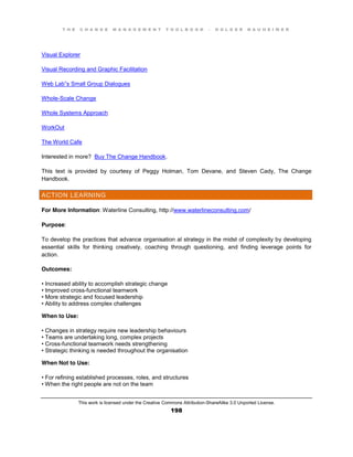 T H E C H A N G E M A N A G E M E N T T O O L B O O K – H O L G E R N A U H E I M E R
This work is licensed under the Creative Commons Attribution-ShareAlike 3.0 Unported License.
198
Visual Explorer
Visual Recording and Graphic Facilitation
Web Lab”s Small Group Dialogues
Whole-Scale Change
Whole Systems Approach
WorkOut
The World Cafe
Interested in more? Buy The Change Handbook.
This text is provided by courtesy of Peggy Holman, Tom Devane, and Steven Cady, The Change
Handbook.
ACTION LEARNING
For More Information: Waterline Consulting, http://www.waterlineconsulting.com/
Purpose:
To develop the practices that advance organisation al strategy in the midst of complexity by developing
essential skills for thinking creatively, coaching through questioning, and finding leverage points for
action.
Outcomes:
•  Increased  ability  to  accomplish  strategic  change  
•  Improved  cross-functional teamwork
•  More  strategic  and  focused  leadership  
•  Ability  to  address  complex  challenges
When to Use:
•  Changes  in  strategy  require  new  leadership  behaviours
•  Teams  are  undertaking  long, complex projects
•  Cross-functional teamwork needs strengthening
•  Strategic thinking is needed throughout the organisation
When Not to Use:
•  For  refining  established  processes, roles, and structures
•  When  the  right  people  are  not  on  the  team  
 