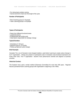 T H E C H A N G E M A N A G E M E N T T O O L B O O K – H O L G E R N A U H E I M E R
This work is licensed under the Creative Commons Attribution-ShareAlike 3.0 Unported License.
199
•  For  doing  basic  problem  solving  
•  Cannot  commit  to  meet  over  the  length  of the cycle
Number of Participants:
•  Peer  Coaching  group:3–10 people
•  Team  Learning  groups:3–30 people
Types of Participants:
•  Peers  from  different  functional  areas  
•  Leadership  teams  
•  Professionals  with  similar  work  
•  Intact  teams  responsible for strategic change
Typical Duration:
•  Orientation:4–16 hours
•  Sessions:Over  6–12 months
•  Follow-up:Optional custom design
Brief Example:
Canadian Tire, one of Canada’s most shopped retailers, used Action Learning to create culture change in
its IT organisation . Ninety-one present of participants said it increased cross-functional teamwork and
broke down silos. The IT organisation became more performance oriented and aligned to business
priorities.
Historical Context:
The Quakers have used a similar method (Clearness Committee) for more than 400 years. Reginald
Revans pioneered Action Learning groups with organisation s beginning in the 1940s.
 