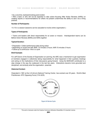 T H E C H A N G E M A N A G E M E N T T O O L B O O K – H O L G E R N A U H E I M E R
This work is licensed under the Creative Commons Attribution-ShareAlike 3.0 Unported License.
201
•  As  a  one-time, backward-looking post-mortem
•   With   a   team   or   who   will   not   be   expected   to   take   action–focusing After Action Reviews (AARs) on
creating reports or recommendations for others not present undermines the ability to use it as a living
practice.
Number of Participants:
•  5–15 in a session (sessions can be cascaded to involve entire organisation )
Types of Participants:
•  Teams  and  leaders   with   direct  responsibility  for  an   action  or  mission. Interdependent teams can do
Before Action Reviews (BARs) and AARs together
Typical Duration:
•  Preparation:  Collect  performance  data  during  action  
•  Depending  on  scope  and  skill:  BAR:  15  minutes–2 hours; AAR:15 minutes–3 hours
•  Follow-up is continuous—this is a cycle
Brief Example:
For Jeff Clanon of the Society of Organisation al Learning, the ARC was a mechanism to get organisation
al members engaged in collectively taking responsibility for what happened in their quarterly meetings
and acting on the implications of their discussions going forward. Using the BAR/AAR contributed to a
step change in the way the coalesced in the last two years. Interactions became more grounded and
disciplined, and embody what the organisation preaches
Historical Context:
Originated in 1981 at the U.S.Army's National Training Center, has evolved over 25 years. World’s Best
Practitioners: NTC Opposing Force (11th ACR).
Figure 34 Review Cycle
 