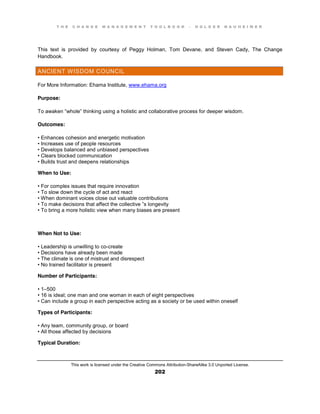T H E C H A N G E M A N A G E M E N T T O O L B O O K – H O L G E R N A U H E I M E R
This work is licensed under the Creative Commons Attribution-ShareAlike 3.0 Unported License.
202
This text is provided by courtesy of Peggy Holman, Tom Devane, and Steven Cady, The Change
Handbook.
ANCIENT WISDOM COUNCIL
For More Information: Ehama Institute, www.ehama.org
Purpose:
To  awaken  “whole”  thinking  using  a  holistic  and  collaborative  process  for  deeper  wisdom.
Outcomes:
•  Enhances  cohesion  and  energetic  motivation  
•  Increases  use  of  people  resources  
•  Develops  balanced  and  unbiased  perspectives  
•  Clears  blocked  communication  
•  Builds  trust  and  deepens  relationships
When to Use:
•  For  complex  issues  that  require  innovation
•  To  slow  down  the  cycle  of  act  and  react  
•  When  dominant  voices  close  out  valuable  contributions  
•  To  make  decisions  that  affect  the  collective ”s longevity
•  To  bring  a  more  holistic  view  when  many  biases  are  present
When Not to Use:
•  Leadership  is  unwilling  to  co-create
•  Decisions  have  already  been  made  
•  The  climate  is  one  of  mistrust  and  disrespect  
•  No  trained  facilitator  is  present
Number of Participants:
•  1–500
•  16  is  ideal;;  one  man  and  one  woman  in  each  of  eight  perspectives
•  Can  include  a  group  in  each  perspective  acting  as  a  society  or  be  used  within  oneself
Types of Participants:
•  Any  team, community group, or board
•  All  those  affected  by  decisions
Typical Duration:
 