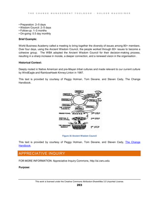 T H E C H A N G E M A N A G E M E N T T O O L B O O K – H O L G E R N A U H E I M E R
This work is licensed under the Creative Commons Attribution-ShareAlike 3.0 Unported License.
203
•  Preparation:  2–5 days
•  Wisdom  Council:  2–5 days
•  Follow-up: 1–3 months
•  On-going: 0.5 day monthly
Brief Example:
World Business Academy called a meeting to bring together the diversity of issues among 80+ members.
Over four days, using the Ancient Wisdom Council, the people worked through 60+ issues to become a
cohesive group. The WBA adopted the Ancient Wisdom Council for their decision-making process,
resulting in a sharp increase in morale, a deeper connection, and a renewed vision in the organisation .
Historical Context:
Deeply rooted in Native American and pre-Mayan tribal cultures and made relevant to our current culture
by WindEagle and RainbowHawk Kinney-Linton in 1987.
This text is provided by courtesy of Peggy Holman, Tom Devane, and Steven Cady, The Change
Handbook.
Figure 35 Ancient Wisdom Council
This text is provided by courtesy of Peggy Holman, Tom Devane, and Steven Cady, The Change
Handbook.
APPRECIATIVE INQUIRY
FOR MORE INFORMATION: Appreciative Inquiry Commons, http://ai.cwru.edu
Purpose:
 