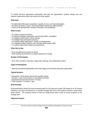 T H E C H A N G E M A N A G E M E N T T O O L B O O K – H O L G E R N A U H E I M E R
This work is licensed under the Creative Commons Attribution-ShareAlike 3.0 Unported License.
204
To enable full-voice appreciative participation that taps the organisation’s positive change core and
inspires collaborative action that serves the whole system.
Outcomes:
•  Fundamental  shift toward cooperation, equality of voice, and high participation
•  A  positive  revolution, inquiry, and improvisational learning as daily practices
•  Focus  on  life-giving forces—socially, financially, and ecologically
When to Use:
•  To  create  a  positive  revolution  
•  To  enhance  strategic  cooperation  overcoming  conflict, competition
•  To  catalyse whole system culture change
•  To  facilitate  high-participation planning
•  To  mobilize  global  organisation design and development
•  To  integrate multiple initiatives into a focused whole system effort
•  To  support  large-scale mergers and acquisitions
When Not to Use:
•  If  you  are  getting  the  results  you  desire  
•  When  lacking  commitment  to  a  positive  approach  to  change
Number of Participants:
•  20–2, 000 involved in interviews, large-scale meetings, and collaborative actions
Types of Participants:
•  Internal  and  external  stakeholders  who  hold  images  and  tell  stories  about  the  organisation
Typical Duration:
•  Preparation: Work begins with the first question asked
•  Process:  1  day–many months in nonconference format
•  Appreciative  Inquiry  (AI)  Summit:  4–6 days
•  Total  Transition:  3  months–1 year
Brief Example:
Nutrimental Brazil closed the food processing plant for five days and invited 700 people to an AI Summit
resulting in full-voice commitment to a renewed strategic plan and a 300 present increase in sales within
three months. The company chose to meet as a large group twice a year to ensure progress on the
strategic plan.
Historical Context:
 