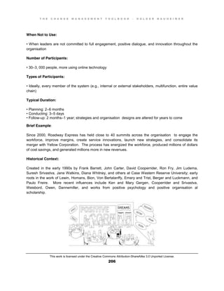 T H E C H A N G E M A N A G E M E N T T O O L B O O K – H O L G E R N A U H E I M E R
This work is licensed under the Creative Commons Attribution-ShareAlike 3.0 Unported License.
206
When Not to Use:
•  When  leaders  are  not  committed  to  full  engagement, positive dialogue, and innovation throughout the
organisation
Number of Participants:
•  30–3, 000 people, more using online technology
Types of Participants:
•  Ideally, every member of the system (e.g., internal or external stakeholders, multifunction, entire value
chain)
Typical Duration:
•  Planning:  2–6 months
•  Conducting:  3–5 days
•  Follow-up: 2 months–1 year; strategies and organisation designs are altered for years to come
Brief Example:
Since 2000, Roadway Express has held close to 40 summits across the organisation to engage the
workforce, improve margins, create service innovations, launch new strategies, and consolidate its
merger with Yellow Corporation. The process has energized the workforce, produced millions of dollars
of cost savings, and generated millions more in new revenues.
Historical Context:
Created in the early 1990s by Frank Barrett, John Carter, David Cooperrider, Ron Fry, Jim Ludema,
Suresh Srivastva, Jane Watkins, Diana Whitney, and others at Case Western Reserve University; early
roots in the work of Lewin, Homans, Bion, Von Bertalanffy, Emery and Trist, Berger and Luckmann, and
Paulo Freire. More recent influences include Ken and Mary Gergen, Cooperrider and Srivastva,
Weisbord, Owen, Dannemiller, and works from positive psychology and positive organisation al
scholarship.
 