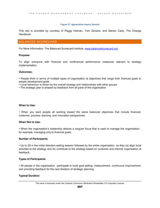 T H E C H A N G E M A N A G E M E N T T O O L B O O K – H O L G E R N A U H E I M E R
This work is licensed under the Creative Commons Attribution-ShareAlike 3.0 Unported License.
207
Figure 37: Appreciative Inquiry Summit
This text is provided by courtesy of Peggy Holman, Tom Devane, and Steven Cady, The Change
Handbook.
BALANCED SCORECARD
For More Information: The Balanced Scorecard Institute, www.balancedscorecard.org
Purpose:
To align everyone with financial and nonfinancial performance measures relevant to strategy
implementation.
Outcomes:
•  People  think  in  terms of multiple types of organisation al objectives that range from financial goals to
people development goals
•  Local  behaviour is driven by the overall strategy and relationships with other groups
•  The  strategic  plan  is  shaped  by  feedback  from  all  parts of the organisation
When to Use:
•   When   you   want   people   all   working   toward   the   same   balanced   objectives   that   include   financial,
customer, process, learning, and innovation perspectives.
When Not to Use:
•  When  the  organisation’s leadership desires a singular focus that is used to manage the organisation ,
for example, managing only to financial goals.
Number of Participants:
•  Up  to  20  in  the  initial  direction-setting session followed by the entire organisation as they (a) align local
activities to the strategy and (b) contribute to the strategy based on customer and internal organisation al
feedback.
Types of Participants:
•  All  people  in  the  organisation participate in local goal setting, measurement, continuous improvement,
and providing feedback for the next iteration of strategic planning.
Typical Duration:
 