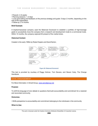 T H E C H A N G E M A N A G E M E N T T O O L B O O K – H O L G E R N A U H E I M E R
This work is licensed under the Creative Commons Attribution-ShareAlike 3.0 Unported License.
208
•  Prework:  2–6 weeks
•  Planning  sessions:  1–3 days
•  Local  goal  setting  and  feedback  on  the  previous  strategy  and  goals:  5  days–2 months, depending on the
size of the organisation
•  Follow-up: 2–4 months
Brief Example:
A biopharmaceutical company used the Balanced Scorecard to establish a portfolio of high-leverage
goals to successfully move the company from a research and development mode to a commercial mode.
Within 14 months, the company captured 63 present of the market share.
Historical Context:
Created in the early 1990s by Robert Kaplan and David Norton.
Figure 38: Balanced Scorecard
This text is provided by courtesy of Peggy Holman, Tom Devane, and Steven Cady, The Change
Handbook.
CIVIC ENGAGEMENT
For More Information: A Small Group, www.asmallgroup.net
Purpose:
To shift the language of civic debate to questions that build accountability and commitment for a restored
and reconciled community.
Outcomes:
•  Shifts  perspective  to  accountability  and  commitment  belonging  to  the  individuals  in  the  community
When to Use:
 