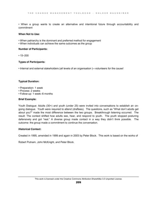 T H E C H A N G E M A N A G E M E N T T O O L B O O K – H O L G E R N A U H E I M E R
This work is licensed under the Creative Commons Attribution-ShareAlike 3.0 Unported License.
209
•   When   a   group   wants   to   create   an   alternative   and   intentional   future   through   accountability and
commitment
When Not to Use:
•  When  patriarchy  is  the  dominant  and  preferred  method  for  engagement  
•  When  individuals  can  achieve  the  same  outcomes  as  the  group
Number of Participants:
•  15–200
Types of Participants:
•  Internal  and  external  stakeholders (all levels of an organisation )—volunteers for the cause!
Typical Duration:
•  Preparation:  1  week  
•  Process:  2  weeks  
•  Follow-up: 1 week–6 months
Brief Example:
Youth Dialogue: Adults (30+) and youth (under 25) were invited into conversations to establish an on-
going dialogue. Youth were required to attend (draftees). The questions, such  as  “What  don’t adults get
about  you?”  made  the  most  difference  between  the  two groups. Breakthrough listening occurred. The
result: The context shifted how adults see, hear, and respond to youth. The youth stopped posturing
defensively   and   got   “real.”   A   diverse   group   made   contact   in   a   way   they   didn’t think possible. The
outcome: the group made a commitment to continue the conversation.
Historical Context:
Created in 1995, amended in 1999 and again in 2003 by Peter Block. This work is based on the works of
Robert Putnam, John McKnight, and Peter Block.
 