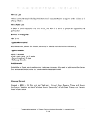 T H E C H A N G E M A N A G E M E N T T O O L B O O K – H O L G E R N A U H E I M E R
This work is licensed under the Creative Commons Attribution-ShareAlike 3.0 Unported License.
214
When to Use:
•  When  community  alignment and participation around a course of action is required for the success of a
change initiative
When Not to Use:
•   When   all   critical   decisions   have   been   made, and there is a desire to present the appearance of
participation
Number of Participants:
•  64–2, 048
Types of Participants:
•  All  stakeholders, internal and external, necessary to achieve action around the central issue
Typical Duration:
•  Plan:  2–4 weeks
•  Solicit  participants:  10–12 weeks
•  Summit  meeting:  2–3 days
•  Follow-up: 6 months
Brief Example:
United Way of Rhode Island used summits involving a microcosm of the state to build support for change
from a dispersed funding model to a concentrated impact project model.
Historical Context:
Created in 2003 by Gil Steil and Mal Watlington. Emery”s Open Systems Theory and Search
Conference, Weisbord and Janoff”s Future Search, Dannemiller”s Whole Scale Change, and Harrison
Owen”s Open Space.
 