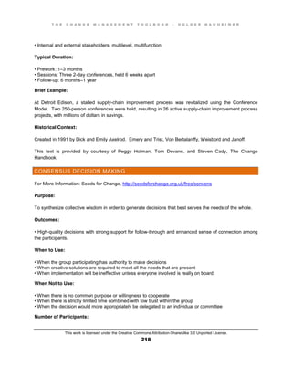 T H E C H A N G E M A N A G E M E N T T O O L B O O K – H O L G E R N A U H E I M E R
This work is licensed under the Creative Commons Attribution-ShareAlike 3.0 Unported License.
218
•  Internal  and  external  stakeholders, multilevel, multifunction
Typical Duration:
•  Prework:  1–3 months
•  Sessions:  Three  2-day conferences, held 6 weeks apart
•  Follow-up: 6 months–1 year
Brief Example:
At Detroit Edison, a stalled supply-chain improvement process was revitalized using the Conference
Model. Two 250-person conferences were held, resulting in 26 active supply-chain improvement process
projects, with millions of dollars in savings.
Historical Context:
Created in 1991 by Dick and Emily Axelrod. Emery and Trist, Von Bertalanffy, Weisbord and Janoff.
This text is provided by courtesy of Peggy Holman, Tom Devane, and Steven Cady, The Change
Handbook.
CONSENSUS DECISION MAKING
For More Information: Seeds for Change, http://seedsforchange.org.uk/free/consens
Purpose:
To synthesize collective wisdom in order to generate decisions that best serves the needs of the whole.
Outcomes:
•  High-quality decisions with strong support for follow-through and enhanced sense of connection among
the participants.
When to Use:
•  When  the  group  participating  has  authority  to  make  decisions  
•  When  creative  solutions  are  required to meet all the needs that are present
•  When  implementation  will  be  ineffective  unless  everyone  involved  is  really  on  board
When Not to Use:
•  When  there  is  no  common  purpose  or  willingness  to  cooperate  
•  When  there  is  strictly  limited  time  combined with low trust within the group
•  When  the  decision  would  more  appropriately  be  delegated  to  an  individual  or  committee
Number of Participants:
 