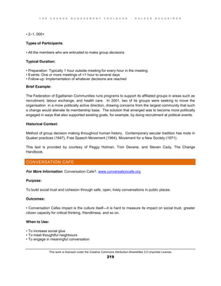 T H E C H A N G E M A N A G E M E N T T O O L B O O K – H O L G E R N A U H E I M E R
This work is licensed under the Creative Commons Attribution-ShareAlike 3.0 Unported License.
219
•  2–1, 000+
Types of Participants:
•  All  the  members  who  are  entrusted  to  make  group  decisions
Typical Duration:
•  Preparation:  Typically  1  hour  outside  meeting  for  every  hour  in  the  meeting  
•  Events:  One  or  more  meetings  of  <1  hour  to  several  days  
•  Follow-up: Implementation of whatever decisions are reached
Brief Example:
The Federation of Egalitarian Communities runs programs to support its affiliated groups in areas such as
recruitment, labour exchange, and health care. In 2001, two of its groups were seeking to move the
organisation in a more politically active direction, drawing concerns from the largest community that such
a change would alienate its membership base. The solution that emerged was to become more politically
engaged in ways that also supported existing goals, for example, by doing recruitment at political events.
Historical Context:
Method of group decision making throughout human history. Contemporary secular tradition has roots in
Quaker practices (1647), Free Speech Movement (1964), Movement for a New Society (1971).
This text is provided by courtesy of Peggy Holman, Tom Devane, and Steven Cady, The Change
Handbook.
CONVERSATION CAFE
For More Information: Conversation Cafe?, www.conversationcafe.org
Purpose:
To build social trust and cohesion through safe, open, lively conversations in public places.
Outcomes:
•  Conversation  Cafes impact is the culture itself—it is hard to measure its impact on social trust, greater
citizen capacity for critical thinking, friendliness, and so on.
When to Use:
•  To  increase  social  glue
•  To  meet  thoughtful  neighbours
•  To  engage  in  meaningful  conversation  
 