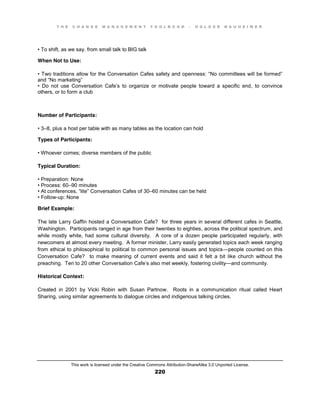 T H E C H A N G E M A N A G E M E N T T O O L B O O K – H O L G E R N A U H E I M E R
This work is licensed under the Creative Commons Attribution-ShareAlike 3.0 Unported License.
220
•  To  shift, as we say, from small talk to BIG talk
When Not to Use:
•  Two  traditions  allow  for  the  Conversation  Cafes safety  and  openness:  “No  committees  will  be  formed”  
and  “No  marketing”  
•   Do   not   use   Conversation   Cafe’s to organize or motivate people toward a specific end, to convince
others, or to form a club
Number of Participants:
•  3–8, plus a host per table with as many tables as the location can hold
Types of Participants:
•  Whoever  comes;;  diverse  members  of  the  public
Typical Duration:
•  Preparation:  None  
•  Process:  60–90 minutes
•  At  conferences, “lite”  Conversation  Cafes of 30–60 minutes can be held
•  Follow-up: None
Brief Example:
The late Larry Gaffin hosted a Conversation Cafe? for three years in several different cafes in Seattle,
Washington. Participants ranged in age from their twenties to eighties, across the political spectrum, and
while mostly white, had some cultural diversity. A core of a dozen people participated regularly, with
newcomers at almost every meeting. A former minister, Larry easily generated topics each week ranging
from ethical to philosophical to political to common personal issues and topics—people counted on this
Conversation Cafe? to make meaning of current events and said it felt a bit like church without the
preaching. Ten to 20 other Conversation Cafe’s also met weekly, fostering civility—and community.
Historical Context:
Created in 2001 by Vicki Robin with Susan Partnow. Roots in a communication ritual called Heart
Sharing, using similar agreements to dialogue circles and indigenous talking circles.
 