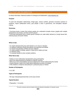 T H E C H A N G E M A N A G E M E N T T O O L B O O K – H O L G E R N A U H E I M E R
This work is licensed under the Creative Commons Attribution-ShareAlike 3.0 Unported License.
223
DIALOGUE AND DELIBERATION
For More Information: National Coalition for Dialogue and Deliberation, www.thataway.org
Purpose:
To build and strengthen relationships, bridge gaps, resolve conflicts, generate innovative solutions to
problems, inspire collaborative action, give people a voice in governance, and strengthen decision
making.
Outcomes:
•  Convinces  those  in  power  that  ordinary  people  can   understand complex issues, grapple with multiple
perspectives and choices, and find common ground
•  Convinces  participants  that  a  diverse  group  of  people  can  make  better  decisions  on  tough  issues  than  
interest groups and power holders.
When to Use:
•  To create clarity/provide group with direction on an issue or situation
•  To  address  contentious  issues  that attracts only argument and debate
•  To  resolve  long-standing conflicts and poor relations
•  To  inspire  people  to  change, expand, or take time to reflect and heal
•  To  influence  policy  
•  To  empower  people  to  solve  complex  problems
When Not to Use:
•  If  there  is  not  an  adequately  representative  group  participating  
•  When  the  organizing  group  is  wedded  to  a  specific  outcome  
•  When  buy-in and accountability cannot be obtained from those implementing the results
•  If  policy  decision  needs  to  be  made  before  deliberative  process  is  complete  
•  If  the  initiative  is  viewed  as  advocating  for  a  particular  group  or  interest
Number of Participants:
•  5–5, 000
Types of Participants:
•  All  major  views/perspectives/roles  on  the  issue  at  hand
Typical Duration:
•  Preparation:  1–6 months
 