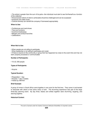 T H E C H A N G E M A N A G E M E N T T O O L B O O K – H O L G E R N A U H E I M E R
This work is licensed under the Creative Commons Attribution-ShareAlike 3.0 Unported License.
225
•  The  whole  is  greater  than  the sum of its parts—the individual must start to see him/herself as a function
of the collective
•  Preconceived  notions  of  what  is  achievable  should  be  challenged  and  can  be  surpassed  
•  Everyone  can  make  music  
•  Cultural  diversity  can  benefit  the  company if harnessed appropriately
When to Use:
•  Conferences  and  road  shows  
•  Year-end functions
•  Incentive  breakaways  
•  Mergers  and  product  launches  
•  Celebrations
When Not to Use:
•  When  people  are  not  willing  to  participate  
•  When  leadership  is  not  willing  to  participate  and  model  
•  If  there  is  trauma  to  the  community  or  group  that  has  happened  too  close  to  the  event  time  and  has  not  
been properly processed or communicated
Number of Participants:
•  10–22, 000 people
Types of Participants:
•  Anyone
Typical Duration:
•  Preparation:  1  day  
•  Process:  1  day–2 weeks
•  Follow-up: Minimal
Brief Example:
A group of miners in South Africa came together in one room for the first time. They came in and tended
to associate with others of the same colour of skin. The drumming experience was part of the large
three-day planning event. By day three, blacks and whites together were drumming, laughing, and
dancing together.
Historical Context:
 