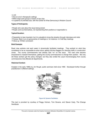 T H E C H A N G E M A N A G E M E N T T O O L B O O K – H O L G E R N A U H E I M E R
This work is licensed under the Creative Commons Attribution-ShareAlike 3.0 Unported License.
227
•  2–40
•  One-on-one in therapeutic settings
•  Within  large  work  groups or teams of any size
•  In  systems  of  unlimited  size, with the Center for Wise Democracy’s Wisdom Council
Types of Participants:
•  People  who  care  about  the  issue  being  solved  
•  People  come  as  themselves, not representing their positions or organisation s
Typical Duration:
•  Preparation  is  less  important, but it is valuable to know the situation through interviews and visits
•  Process:  Best  in  an  on-going series of meetings or, for instance, in 4 half-day meetings
•  Follow-up: Written conclusion
Brief Example:
Road crew workers met each week in dynamically facilitated meetings. They worked on what they
considered to be an impossible-to-solve issue: getting full-time flaggers for directing traffic in construction
zones. The county commissioners   had   already   said   “no”   on   this   issue. The road crew became
empowered to reassert themselves, getting the county commissioners to change their position. Not only
did these workers get the policy changed, but they also ended the usual micromanaging from county
commissioners that affected all departments.
Historical Context:
Created in the early 1980s by Jim Rough; public seminars held since 1990. Developed further through
practitioners in different settings.
Figure 49: Dynamic Facilitation
This text is provided by courtesy of Peggy Holman, Tom Devane, and Steven Cady, The Change
Handbook.
 