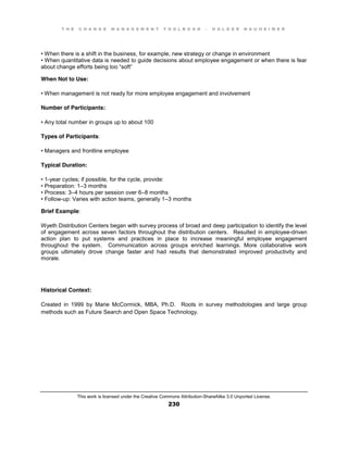 T H E C H A N G E M A N A G E M E N T T O O L B O O K – H O L G E R N A U H E I M E R
This work is licensed under the Creative Commons Attribution-ShareAlike 3.0 Unported License.
230
•  When  there  is  a  shift  in  the  business, for example, new strategy or change in environment
•  When  quantitative  data  is  needed  to  guide  decisions  about  employee  engagement  or  when  there  is  fear  
about  change  efforts  being  too  “soft”
When Not to Use:
•  When  management  is  not  ready  for  more  employee  engagement  and  involvement
Number of Participants:
•  Any  total  number  in  groups  up  to  about  100
Types of Participants:
•  Managers and frontline employee
Typical Duration:
•  1-year cycles; if possible, for the cycle, provide:
•  Preparation:  1–3 months
•  Process:  3–4 hours per session over 6–8 months
•  Follow-up: Varies with action teams, generally 1–3 months
Brief Example:
Wyeth Distribution Centers began with survey process of broad and deep participation to identify the level
of engagement across seven factors throughout the distribution centers. Resulted in employee-driven
action plan to put systems and practices in place to increase meaningful employee engagement
throughout the system. Communication across groups enriched learnings. More collaborative work
groups ultimately drove change faster and had results that demonstrated improved productivity and
morale.
Historical Context:
Created in 1999 by Marie McCormick, MBA, Ph.D. Roots in survey methodologies and large group
methods such as Future Search and Open Space Technology.
 