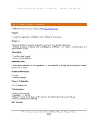 T H E C H A N G E M A N A G E M E N T T O O L B O O K – H O L G E R N A U H E I M E R
This work is licensed under the Creative Commons Attribution-ShareAlike 3.0 Unported License.
235
THE GENUINE CONTACT PROGRAM
For More Information: Genuine Contact, http://genuinecontact.net
Purpose:
To sustain an organisation at a higher, more holistic level of operating.
Outcomes:
•  Understanding  that  the  wisdom  to  do  what  needs  to  be  done  is  in  the  organisation
•   Creates   liberating   structures   and   a   participatory   architecture   and   requires   understanding and
implementation of both
When to Use:
•  To  go  from  good  to  great  
•  In  times  of  great  challenge
When Not to Use:
•   If   the   senior   leadership   of   the   organisation is not committed to leading and sustaining the change
process and its results
Number of Participants:
•  No  limit  
•  Events:  500  people
Types of Participants:
•  All  in  the  value  chain
Typical Duration:
•  40  days  over  9  months  
•  Preparation:  1–3 months
•  Process:  4  events  of  2–3 days over 8 months; 24 days of individual and group mentoring
•  Follow-up: At request of leadership
Brief Example:
 