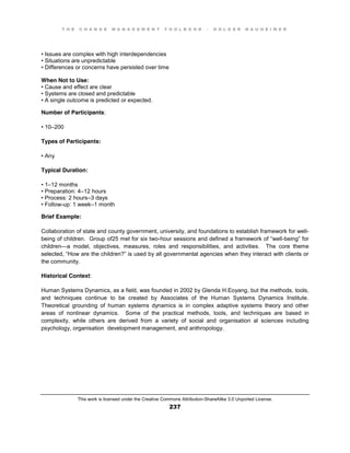 T H E C H A N G E M A N A G E M E N T T O O L B O O K – H O L G E R N A U H E I M E R
This work is licensed under the Creative Commons Attribution-ShareAlike 3.0 Unported License.
237
•  Issues  are  complex with high interdependencies
•  Situations  are  unpredictable  
•  Differences  or  concerns  have  persisted  over  time
When Not to Use:
•  Cause  and  effect  are  clear  
•  Systems  are  closed  and  predictable  
•  A  single  outcome  is  predicted  or expected.
Number of Participants:
•  10–200
Types of Participants:
•  Any
Typical Duration:
•  1–12 months
•  Preparation:  4–12 hours
•  Process:  2  hours–3 days
•  Follow-up: 1 week–1 month
Brief Example:
Collaboration of state and county government, university, and foundations to establish framework for well-
being of children. Group of25 met for six two-hour  sessions  and  defined  a  framework  of  “well-being”  for  
children—a model, objectives, measures, roles and responsibilities, and activities. The core theme
selected, “How  are  the  children?”  is  used  by  all  governmental  agencies  when  they  interact  with  clients  or  
the community.
Historical Context:
Human Systems Dynamics, as a field, was founded in 2002 by Glenda H.Eoyang, but the methods, tools,
and techniques continue to be created by Associates of the Human Systems Dynamics Institute.
Theoretical grounding of human systems dynamics is in complex adaptive systems theory and other
areas of nonlinear dynamics. Some of the practical methods, tools, and techniques are based in
complexity, while others are derived from a variety of social and organisation al sciences including
psychology, organisation development management, and anthropology.
 
