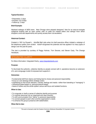 T H E C H A N G E M A N A G E M E N T T O O L B O O K – H O L G E R N A U H E I M E R
This work is licensed under the Creative Commons Attribution-ShareAlike 3.0 Unported License.
239
Typical Duration:
•  Preparation:  2  days
•  Process:  0.5–5 days
•  Follow-up: 2 days
Brief Example:
Idealized redesign of IKEA store. New Chicago store adopted designers” idea for an easy-to-navigate
octagonal building with an open center—with no walls but instead pillars and railings—from which
shoppers could see departments and quickly access them via escalators.
Historical Context:
Created in 1951 by Russell L. Ackoffat Bell Labs when its chief executive officer initiated a redesign of
the telephone system from scratch. Ackoff recognised the potential and has applied it to many types of
design over the past 50 years.
This text is provided by courtesy of Peggy Holman, Tom Devane, and Steven Cady, The Change
Handbook.
INTEGRATED CLARITY
For More Information: Integrated Clarity, www.integratedclarity.com
Purpose:
To illuminate the authentic, collective Identity so people connect with it, operations become an extension
of it, and a language model of empowerment supports it.
Outcomes:
•  Fundamental  shift  from  blame  and  finding  fault  to  choice  and  personal  responsibility  
•  Focus  on  core  ideology  before  strategic action
•  Capitalizing  on  the  human  element—namely, feelings and needs—rather  than  tolerating  or  “managing”  it  
•  Values/principles-based vs. policy/procedure-based
•  Aware  of  others  and  the  whole  system  versus  self-focus and isolated functions
When to Use:
•  To  invigorate  or  clarify  a  sense  of  collective  identity  and  purpose  
•  To  marshal  resources  into  an  organized  and  clear  direction  
•  To  shift  communication  from  “blame”  to  personal  responsibility  
•  To  connect  people  to  each  other  and  the  organisation’s needs
•  To  enhance  the  group’s presence with stakeholders
When Not to Use:
 