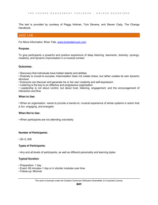 T H E C H A N G E M A N A G E M E N T T O O L B O O K – H O L G E R N A U H E I M E R
This work is licensed under the Creative Commons Attribution-ShareAlike 3.0 Unported License.
241
This text is provided by courtesy of Peggy Holman, Tom Devane, and Steven Cady, The Change
Handbook.
JAZZ LAB
For More Information: Brian Tate, www.briantatemusic.com
Purpose:
To give participants a powerful and positive experience of deep listening, teamwork, diversity, synergy,
creativity, and dynamic improvisation in a musical context.
Outcomes:
•  Discovery  that  individuals  have  hidden  talents  and  abilities  
•  Diversity  is  crucial  to  success;;  improvisation  does  not  create chaos, but rather creates its own dynamic
structure
•  Everyone  can  discover  and  generate  his  or  her  own  creativity  and  self-expression
•  Listening  is  the  key  to  an  effective  and  progressive  organisation
•   Leadership   is   not   about   control, but about trust, listening, engagement, and the encouragement of
interaction and flow
When to Use:
•  When  an  organisation wants to provide a hands-on, musical experience of whole systems in action that
is fun, engaging, and energetic
When Not to Use:
•  When  participants are not attending voluntarily
Number of Participants:
•  20–2, 000
Types of Participants:
•  Any  and  all  levels  of  participants, as well as different personality and learning styles
Typical Duration:
•  Preparation:  1  day  
•  Event:  60  minutes–1 day or in shorter modules over time
•  Follow-up: Minimal
 