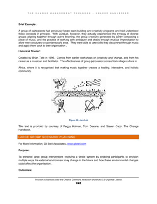 T H E C H A N G E M A N A G E M E N T T O O L B O O K – H O L G E R N A U H E I M E R
This work is licensed under the Creative Commons Attribution-ShareAlike 3.0 Unported License.
242
Brief Example:
A group of participants had previously taken team-building and creativity programs and had understood
these concepts in principle. With JazzLab, however, they actually experienced the synergy of diverse
groups aligning together through active listening, the group creativity generated by jointly composing a
piece of music, and the practice of working with ambiguity and chaos through musical improvisation to
allow new structures to spontaneously arise. They were able to take skills they discovered through music
and apply them back to their organisation .
Historical Context:
Created by Brian Tate in 1996. Comes from earlier workshops on creativity and change, and from his
career as a musician and facilitator. The effectiveness of group percussion comes from village culture in
Africa, where it is recognised that making music together creates a healthy, interactive, and holistic
community.
Figure 56: Jazz Lab
This text is provided by courtesy of Peggy Holman, Tom Devane, and Steven Cady, The Change
Handbook.
LARGE GROUP SCENARIO PLANNING
For More Information: Gil Steil Associates, www.gilsteil.com
Purpose:
To enhance large group interventions involving a whole system by enabling participants to envision
multiple ways the external environment may change in the future and how these environmental changes
could affect the organisation .
Outcomes:
 