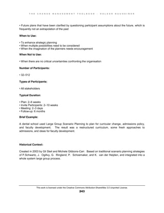 T H E C H A N G E M A N A G E M E N T T O O L B O O K – H O L G E R N A U H E I M E R
This work is licensed under the Creative Commons Attribution-ShareAlike 3.0 Unported License.
243
•  Future  plans that have been clarified by questioning participant assumptions about the future, which is
frequently not an extrapolation of the past
When to Use:
•  To  enhance  strategic  planning  
•  When  multiple  possibilities  need  to  be  considered  
•  When  the  imagination of the planners needs encouragement
When Not to Use:
•  When  there  are  no  critical  uncertainties  confronting  the  organisation
Number of Participants:
•  32–512
Types of Participants:
•  All  stakeholders
Typical Duration:
•  Plan:  2–6 weeks
•  Invite  Participants:  2–10 weeks
•  Meeting:  2–3 days
•  Follow-up: 6 months
Brief Example:
A dental school used Large Group Scenario Planning to plan for curricular change, admissions policy,
and faculty development. The result was a restructured curriculum, some fresh approaches to
admissions, and ideas for faculty development.
Historical Context:
Created in 2003 by Gil Steil and Michele Gibbons-Carr. Based on traditional scenario planning strategies
of P.Schwartz, J. Ogillvy, G. Ringland, P. Schoemaker, and K. van der Heijden, and integrated into a
whole system large group process.
 