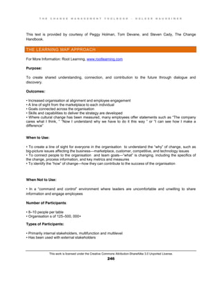 T H E C H A N G E M A N A G E M E N T T O O L B O O K – H O L G E R N A U H E I M E R
This work is licensed under the Creative Commons Attribution-ShareAlike 3.0 Unported License.
246
This text is provided by courtesy of Peggy Holman, Tom Devane, and Steven Cady, The Change
Handbook.
THE LEARNING MAP APPROACH
For More Information: Root Learning, www.rootlearning.com
Purpose:
To create shared understanding, connection, and contribution to the future through dialogue and
discovery.
Outcomes:
•  Increased  organisation al alignment and employee engagement
•  A  line  of  sight  from  the  marketplace  to  each  individual  
•  Goals  connected across the organisation
•  Skills  and  capabilities  to  deliver  the  strategy  are  developed  
•  Where  cultural  change  has  been  measured, many  employees  offer  statements  such  as  “The  company  
cares what I think, ”   “Now   I   understand   why   we   have   to   do   it   this   way   ”   or   “I   can   see   how   I   make   a  
difference”
When to Use:
•  To  create  a  line  of  sight  for  everyone  in  the  organisation to  understand  the  “why”  of  change, such as
big-picture issues affecting the business—marketplace, customer, competitive, and technology issues
•  To  connect  people  to  the  organisation and team goals—“what”  is  changing, including the specifics of
the change, process information, and key metrics and measures
•  To  identify  the  “how”  of  change—how they can contribute to the success of the organisation
When Not to Use:
•   In   a   “command   and   control”   environment   where   leaders   are   uncomfortable   and   unwilling   to   share  
information and engage employees
Number of Participants:
•  8–10 people per table
•  Organisation s of 125–500, 000+
Types of Participants:
•  Primarily  internal  stakeholders, multifunction and multilevel
•  Has  been  used  with  external  stakeholders
 