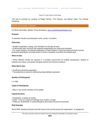 T H E C H A N G E M A N A G E M E N T T O O L B O O K – H O L G E R N A U H E I M E R
This work is licensed under the Creative Commons Attribution-ShareAlike 3.0 Unported License.
251
Figure 61: Open Space Technology
This text is provided by courtesy of Peggy Holman, Tom Devane, and Steven Cady, The Change
Handbook.
OPEN SYSTEMS THEORY
For More Information: Modern Times Workplace, www.moderntimesworkplace.com
Purpose:
To address virtually any participative work, puzzle, or problem.
Outcomes:
•  Greater  cooperation, energy, and motivation for the task at hand
•  A  democratic  team  structure  that  supports  sustainability  and  continuing  motivation  
•  For  unique  designs, the selected application of Open Systems Theory principles and tools ensures
productive participation and high levels of intrinsic motivation to perform the needed work
When to Use:
•   When   effective   results   are   required   in   a   complex   environment   of   multiple   perspectives, clashes of
interests and values, and rapidly changing external and internal conditions
When Not to Use:
•  Insufficient  educative  preparation
•  Top  leadership  is  averse  to  distributing  responsibilities  downward
Number of Participants:
•  4–100s
Types of Participants:
•  May  or  may  not  be  members  of  the  system
Typical Duration:
•  Preparation:  2  weeks–6 months
•  Event:  1  hour  to  a  series  of  meetings  over  months  or  longer  
•  Follow-up: Sustainable, if uses participative democratic structure and process
Brief Example:
Since 2000, Roadway Express has held close to 40 summits across the organisation to engage the
 