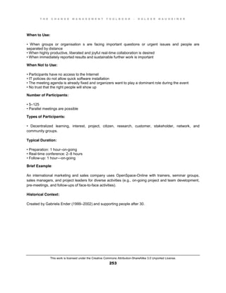 T H E C H A N G E M A N A G E M E N T T O O L B O O K – H O L G E R N A U H E I M E R
This work is licensed under the Creative Commons Attribution-ShareAlike 3.0 Unported License.
253
When to Use:
•   When   groups   or   organisation s are facing important questions or urgent issues and people are
separated by distance
•  When  highly  productive, liberated and joyful real-time collaboration is desired
•  When  immediately  reported  results  and  sustainable  further  work  is  important
When Not to Use:
•  Participants  have  no  access  to  the  Internet  
•  IT  policies  do  not  allow  quick  software  installation  
•  The  meeting  agenda  is  already  fixed  and organizers want to play a dominant role during the event
•  No  trust  that  the  right  people  will  show  up
Number of Participants:
•  5–125
•  Parallel  meetings  are  possible
Types of Participants:
•   Decentralized   learning, interest, project, citizen, research, customer, stakeholder, network, and
community groups.
Typical Duration:
•  Preparation:  1  hour–on-going
•  Real-time conference: 2–8 hours
•  Follow-up: 1 hour—on-going
Brief Example:
An international marketing and sales company uses OpenSpace-Online with trainers, seminar groups,
sales managers, and project leaders for diverse activities (e.g., on-going project and team development,
pre-meetings, and follow-ups of face-to-face activities).
Historical Context:
Created by Gabriela Ender (1999–2002) and supporting people after 30.
 