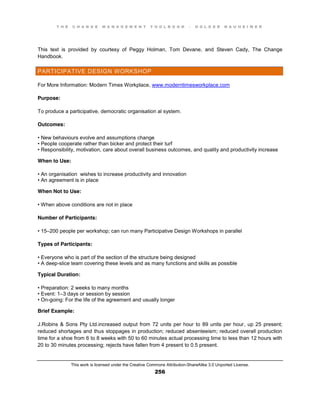 T H E C H A N G E M A N A G E M E N T T O O L B O O K – H O L G E R N A U H E I M E R
This work is licensed under the Creative Commons Attribution-ShareAlike 3.0 Unported License.
256
This text is provided by courtesy of Peggy Holman, Tom Devane, and Steven Cady, The Change
Handbook.
PARTICIPATIVE DESIGN WORKSHOP
For More Information: Modern Times Workplace, www.moderntimesworkplace.com
Purpose:
To produce a participative, democratic organisation al system.
Outcomes:
•  New  behaviours evolve and assumptions change
•  People  cooperate  rather  than  bicker  and  protect  their  turf  
•  Responsibility, motivation, care about overall business outcomes, and quality and productivity increase
When to Use:
•  An  organisation wishes to increase productivity and innovation
•  An  agreement is in place
When Not to Use:
•  When  above  conditions  are  not  in  place
Number of Participants:
•  15–200 people per workshop; can run many Participative Design Workshops in parallel
Types of Participants:
•  Everyone  who  is  part  of  the  section  of the structure being designed
•  A  deep-slice team covering these levels and as many functions and skills as possible
Typical Duration:
•  Preparation:  2  weeks  to  many  months  
•  Event:  1–3 days or session by session
•  On-going: For the life of the agreement and usually longer
Brief Example:
J.Robins & Sons Pty Ltd.increased output from 72 units per hour to 89 units per hour, up 25 present;
reduced shortages and thus stoppages in production; reduced absenteeism; reduced overall production
time for a shoe from 6 to 8 weeks with 50 to 60 minutes actual processing time to less than 12 hours with
20 to 30 minutes processing; rejects have fallen from 4 present to 0.5 present.
 