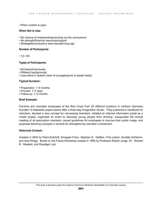 T H E C H A N G E M A N A G E M E N T T O O L B O O K – H O L G E R N A U H E I M E R
This work is licensed under the Creative Commons Attribution-ShareAlike 3.0 Unported License.
261
•  When  content  is  open
When Not to Use:
•  No  chance  of  implementing/carrying  out  the  conclusions  
•  No  strength/financial  resources/support  
•  Strategies/conclusions  were  decided  long  ago
Number of Participants:
•  12–120
Types of Participants:
•  All  hierarchical  levels  
•  Different  backgrounds  
•  Less  adroit  in  speech  (lack  of  courage/spunk  to  speak  freely)
Typical Duration:
•  Preparation:  1–6 months
•  Process:  1–5 days
•  Follow-up: 1–3 months
Brief Example:
Full-time and volunteer employees of the Red Cross from 20 different locations in northern Germany
founded 13 statewide project teams after a three-day Imagination Studio. They published a handbook for
members, devised a new concept for canvassing members, initiated an Internet information portal as a
model project, organized an event to dissuade young people from drinking, inaugurated the annual
meeting of all association members, issued guidelines for employees to improve their public image, and
proposed teaching concepts in schools for strengthening volunteer involvement.
Historical Context:
Created in 2004 by Petra Eickhoff, Annegret Franz, Stephan G. Geffers, Fritz Letsch, Annette Schlemm,
and Axel Weige. Builds on the Future Workshop created in 1965 by Professor Robert Jungk, Dr. Norbert
R. Muellert, and Ruediger Lutz.
 