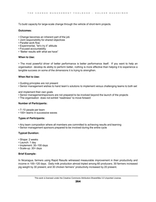 T H E C H A N G E M A N A G E M E N T T O O L B O O K – H O L G E R N A U H E I M E R
This work is licensed under the Creative Commons Attribution-ShareAlike 3.0 Unported License.
264
To build capacity for large-scale change through the vehicle of short-term projects.
Outcomes:
•  Change  becomes  an  inherent  part  of  the  job  
•  Joint  responsibility  for  shared  objectives  
•  Parallel  work  flow  
•  Experimental, “let’s try  it”  attitude  
•  Focused  accountability  
•  “Better  results  with  what  we  have”
When to Use:
•   The   most   powerful   driver   of   better   performance   is   better   performance itself. If you want to help an
organisation develop its ability to perform better, nothing is more effective than helping it to experience a
tangible success on some of the dimensions it is trying to strengthen.
When Not to Use:
•  Guiding  principles  are not present
•  Senior  management  wishes  to  hand  team’s solutions to implement versus challenging teams to both set
and implement their own goals
•  Senior  management/sponsors  are  not  prepared  to  be  involved  beyond  the  launch  of  the  projects  
•  The  organisation does  not  exhibit  “readiness”  to  move  forward
Number of Participants:
•  7–10 people per team
•  100+  teams  in  successive  waves
Types of Participants:
•  Any  team  composition  where  all  members  are  committed  to  achieving  results  and  learning  
•  Senior management sponsors prepared to be involved during the entire cycle
Typical Duration:
•  Shape:  2  weeks  
•  Launch:  1  day  
•  Implement:  30–100 days
•  Scale-up: 30+ days
Brief Example:
In Nicaragua, farmers using Rapid Results witnessed measurable improvement in their productivity and
income in 100–120 days. Daily milk production almost tripled among 60 producers; 30 farmers increased
pig weight by 30 present; and 30 chicken farmers” productivity increased by 20 present.
 